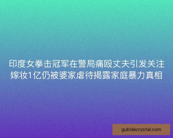 印度女拳击冠军在警局痛殴丈夫引发关注嫁妆1亿仍被婆家虐待揭露家庭暴力真相