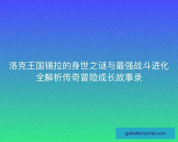 洛克王国锡拉的身世之谜与最强战斗进化全解析传奇冒险成长故事录
